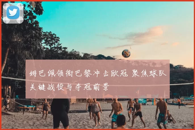 姆巴佩领衔巴黎冲击欧冠 聚焦球队关键战役与夺冠前景