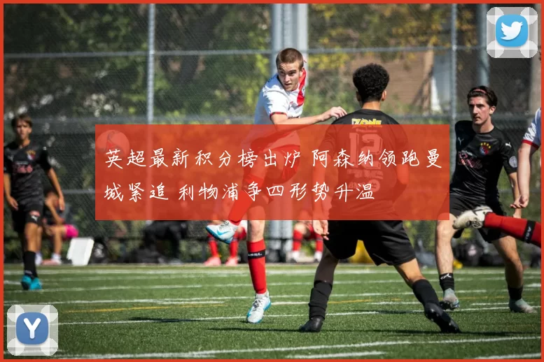 英超最新积分榜出炉 阿森纳领跑曼城紧追 利物浦争四形势升温