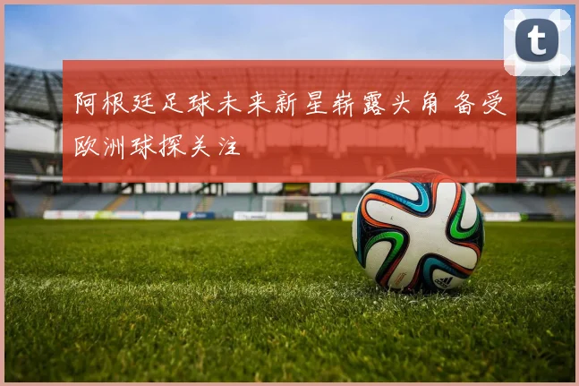阿根廷足球未来新星崭露头角 备受欧洲球探关注
