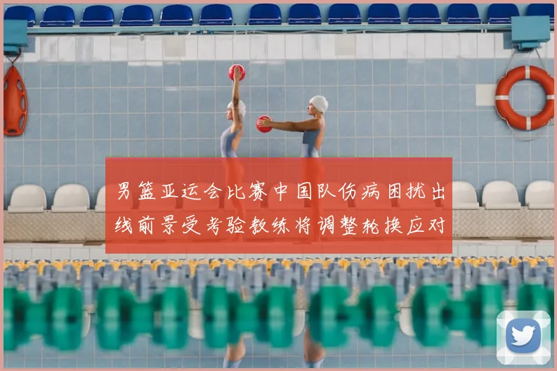 男篮亚运会比赛中国队伤病困扰出线前景受考验教练将调整轮换应对