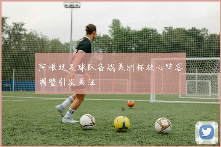 阿根廷足球队备战美洲杯核心阵容调整引发关注