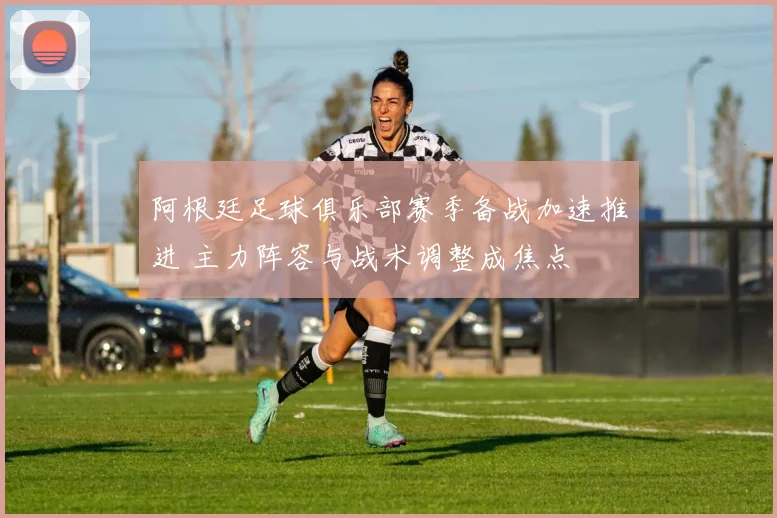 阿根廷足球俱乐部赛季备战加速推进 主力阵容与战术调整成焦点