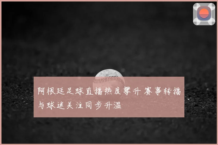 阿根廷足球直播热度攀升 赛事转播与球迷关注同步升温