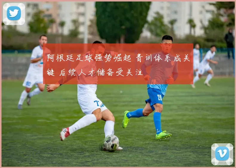 阿根廷足球强势崛起 青训体系成关键 后续人才储备受关注