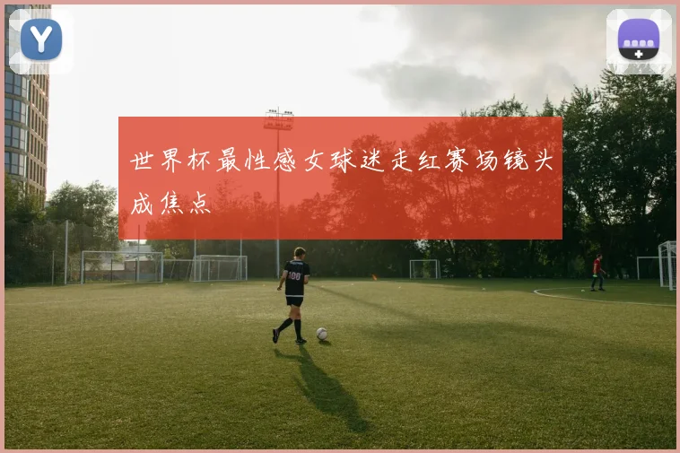 世界杯最性感女球迷走红赛场镜头成焦点