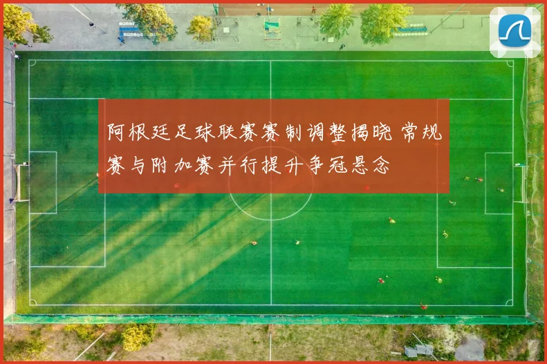 阿根廷足球联赛赛制调整揭晓 常规赛与附加赛并行提升争冠悬念