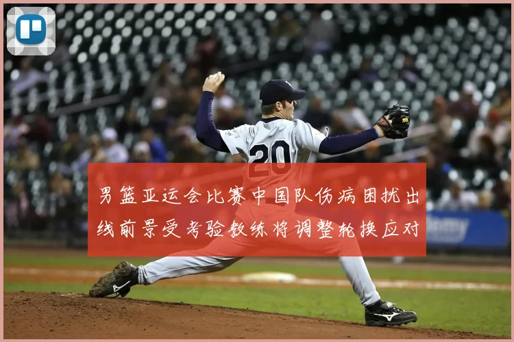 男篮亚运会比赛中国队伤病困扰出线前景受考验教练将调整轮换应对