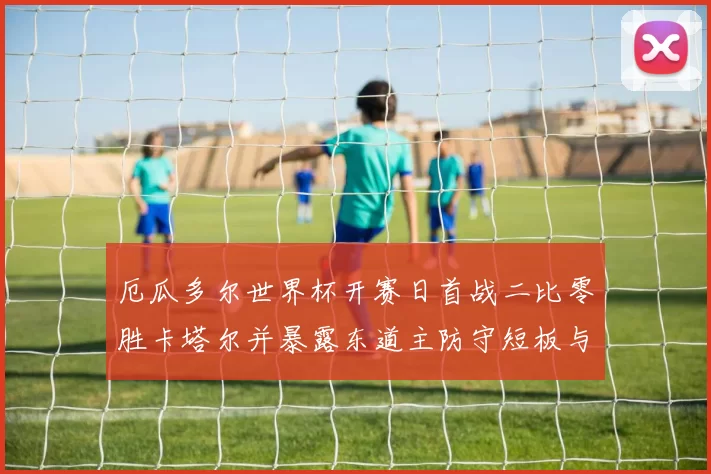 厄瓜多尔世界杯开赛日首战二比零胜卡塔尔并暴露东道主防守短板与调整看点