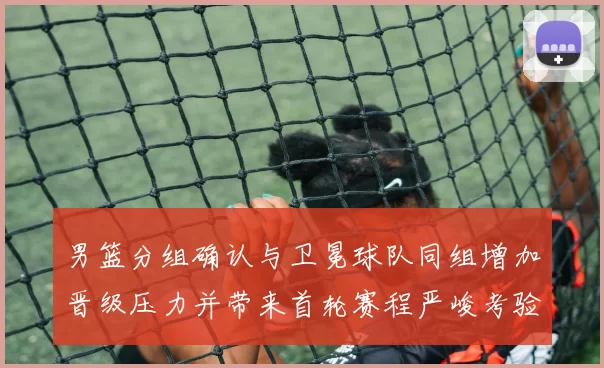 男篮分组确认与卫冕球队同组增加晋级压力并带来首轮赛程严峻考验