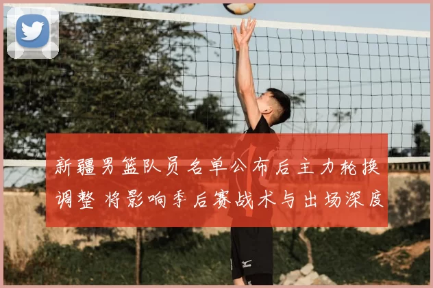 新疆男篮队员名单公布后主力轮换调整 将影响季后赛战术与出场深度