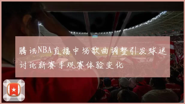 腾讯NBA直播中场歌曲调整引发球迷讨论新赛季观赛体验变化