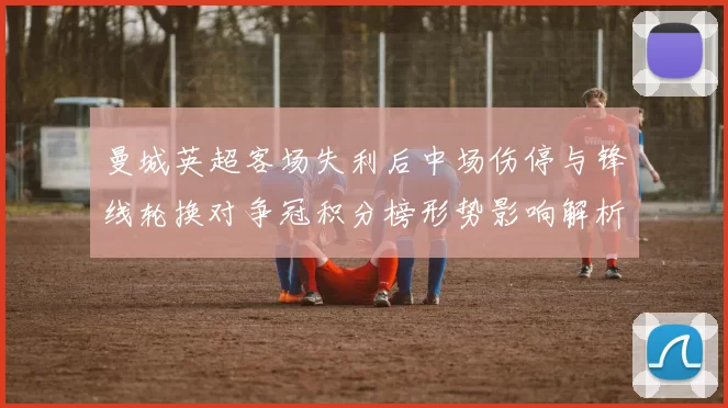 曼城英超客场失利后中场伤停与锋线轮换对争冠积分榜形势影响解析