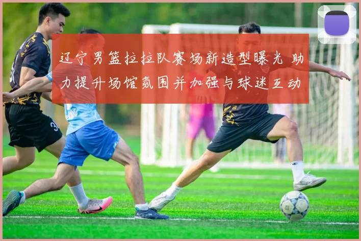 辽宁男篮拉拉队赛场新造型曝光 助力提升场馆氛围并加强与球迷互动