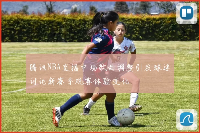 腾讯NBA直播中场歌曲调整引发球迷讨论新赛季观赛体验变化