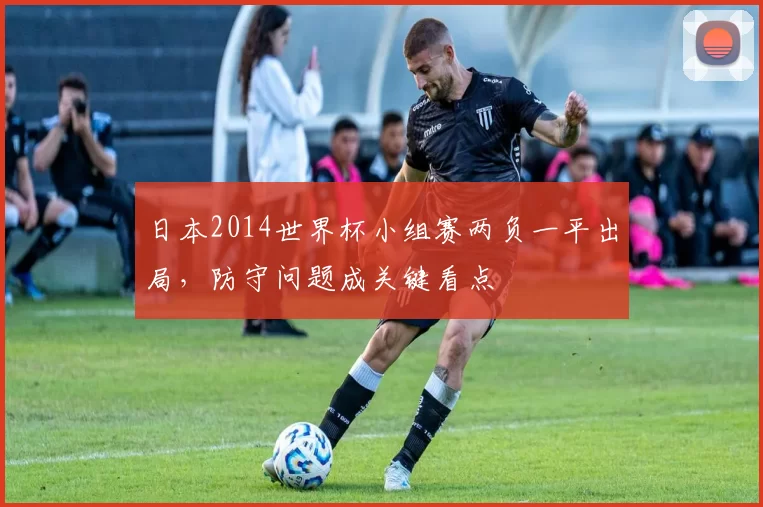日本2014世界杯小组赛两负一平出局，防守问题成关键看点