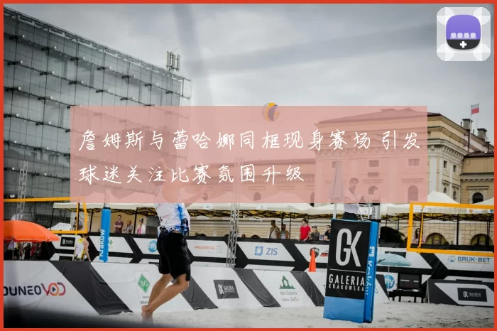 詹姆斯与蕾哈娜同框现身赛场 引发球迷关注比赛氛围升级