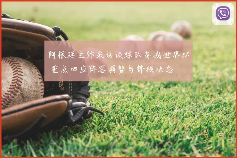 阿根廷主帅采访谈球队备战世界杯 重点回应阵容调整与锋线状态