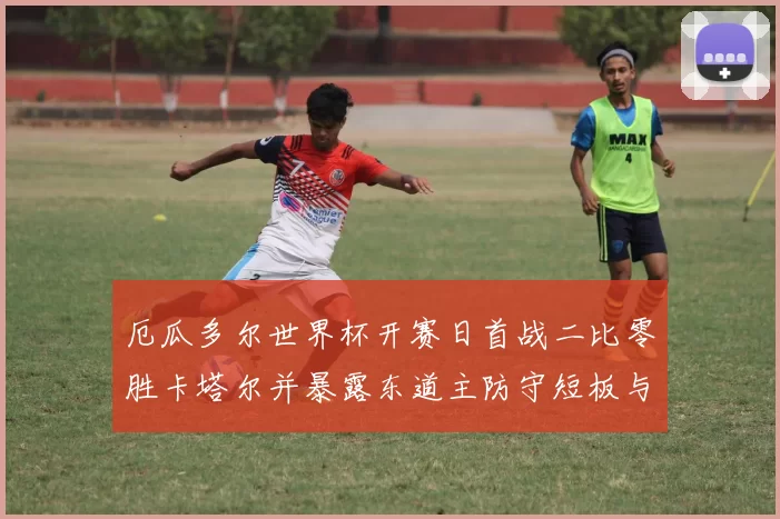 厄瓜多尔世界杯开赛日首战二比零胜卡塔尔并暴露东道主防守短板与调整看点