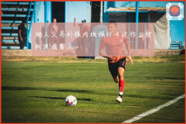 湖人交易补强内线佩林卡运作后续轮换成看点