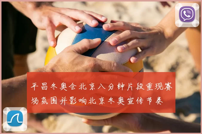 平昌冬奥会北京八分钟片段重现赛场氛围并影响北京冬奥宣传节奏