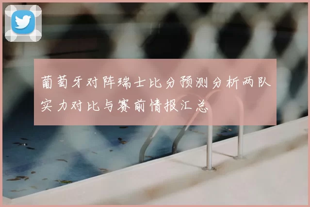 葡萄牙对阵瑞士比分预测分析两队实力对比与赛前情报汇总