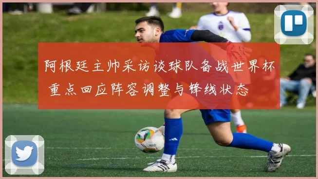 阿根廷主帅采访谈球队备战世界杯 重点回应阵容调整与锋线状态