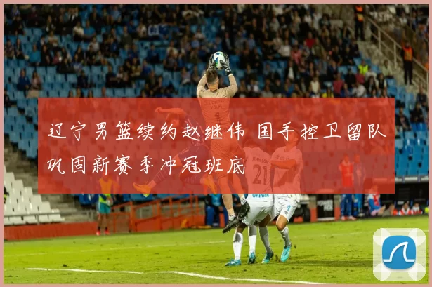 辽宁男篮续约赵继伟 国手控卫留队巩固新赛季冲冠班底