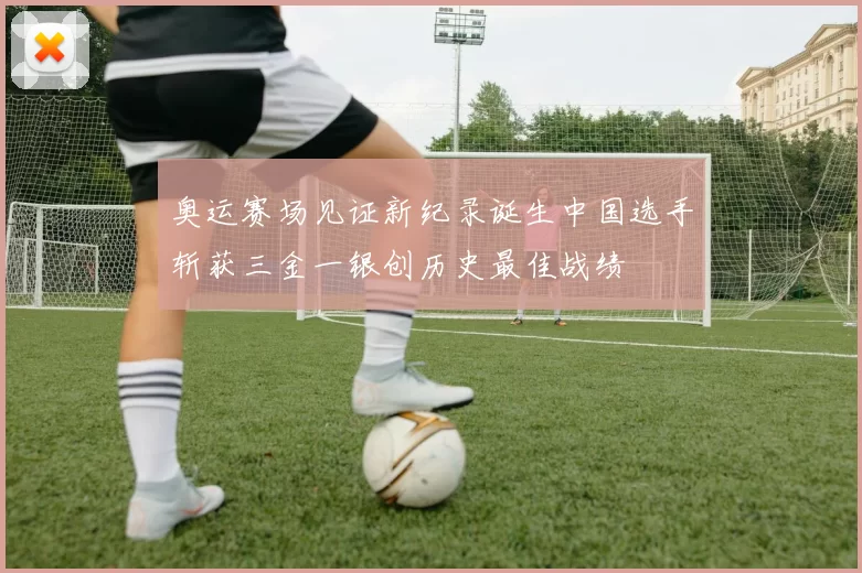 奥运赛场见证新纪录诞生中国选手斩获三金一银创历史最佳战绩