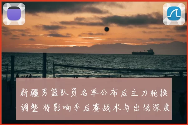 新疆男篮队员名单公布后主力轮换调整 将影响季后赛战术与出场深度