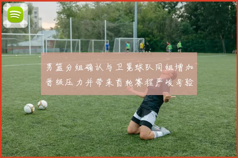 男篮分组确认与卫冕球队同组增加晋级压力并带来首轮赛程严峻考验