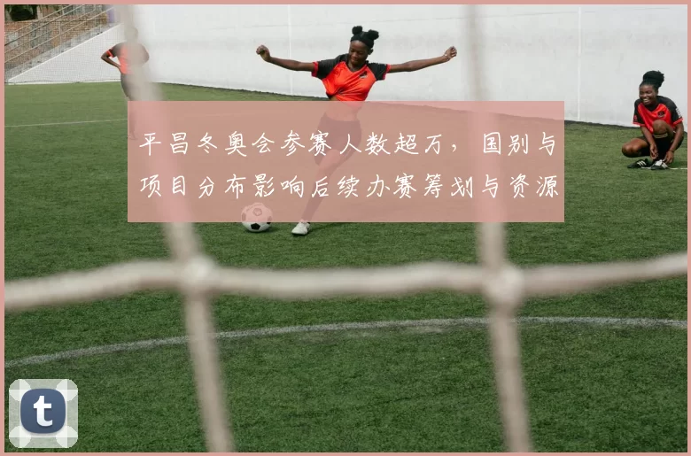 平昌冬奥会参赛人数超万，国别与项目分布影响后续办赛筹划与资源配置