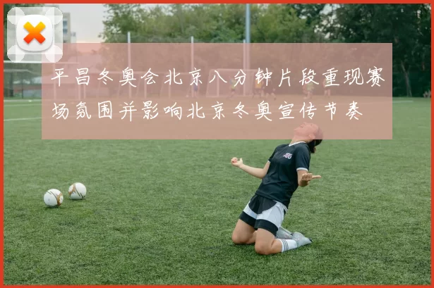 平昌冬奥会北京八分钟片段重现赛场氛围并影响北京冬奥宣传节奏