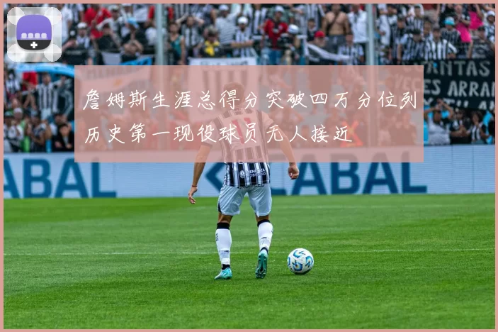 詹姆斯生涯总得分突破四万分位列历史第一现役球员无人接近