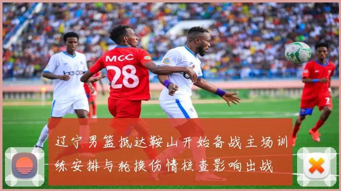 辽宁男篮抵达鞍山开始备战主场训练安排与轮换伤情核查影响出战