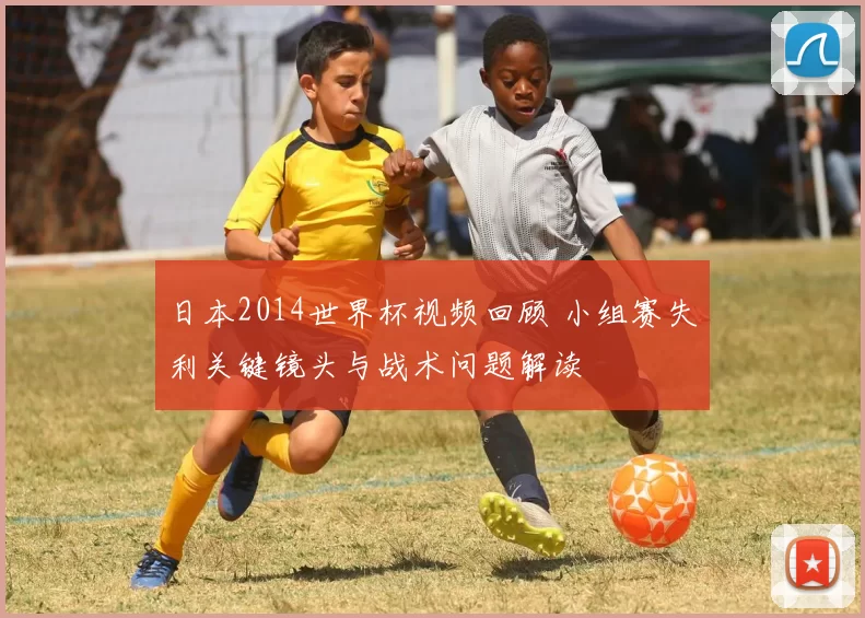 日本2014世界杯视频回顾 小组赛失利关键镜头与战术问题解读