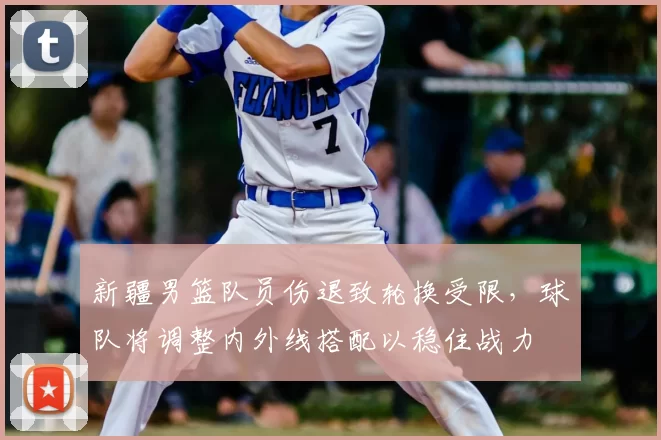 新疆男篮队员伤退致轮换受限，球队将调整内外线搭配以稳住战力