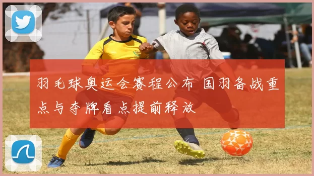 羽毛球奥运会赛程公布 国羽备战重点与夺牌看点提前释放