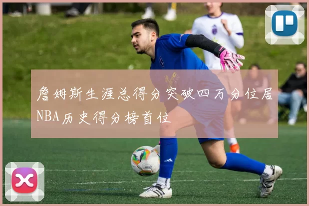 詹姆斯生涯总得分突破四万分位居NBA历史得分榜首位