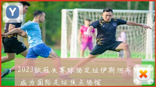 2023欧冠决赛球场定址伊斯坦布尔 成为国际足坛焦点场馆