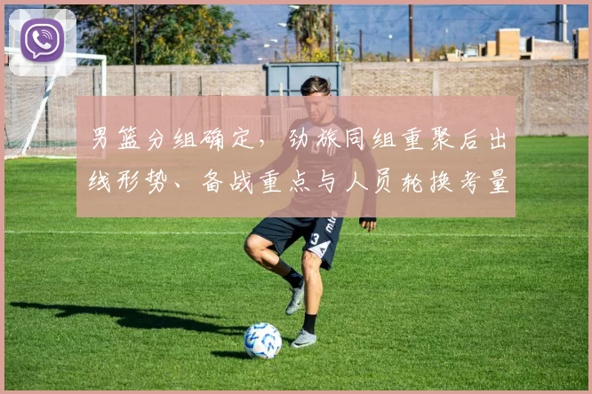 男篮分组确定，劲旅同组重聚后出线形势、备战重点与人员轮换考量