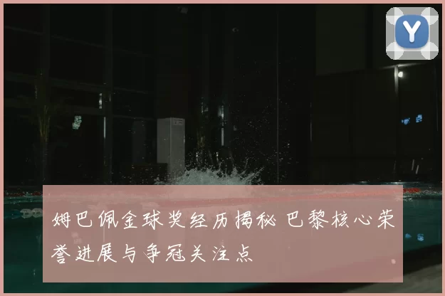 姆巴佩金球奖经历揭秘 巴黎核心荣誉进展与争冠关注点