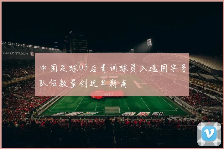 中国足球05后青训球员入选国字号队伍数量创近年新高