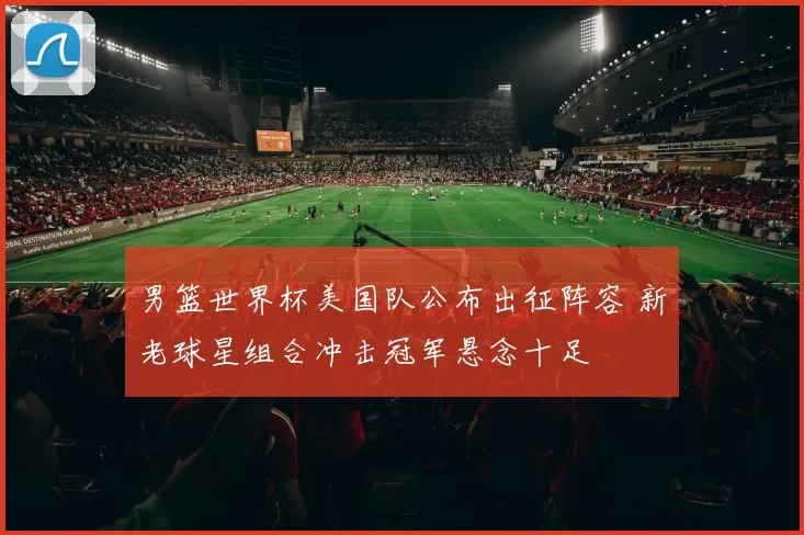 男篮世界杯美国队公布出征阵容 新老球星组合冲击冠军悬念十足