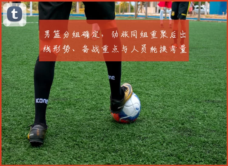 男篮分组确定，劲旅同组重聚后出线形势、备战重点与人员轮换考量
