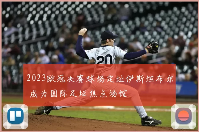 2023欧冠决赛球场定址伊斯坦布尔 成为国际足坛焦点场馆