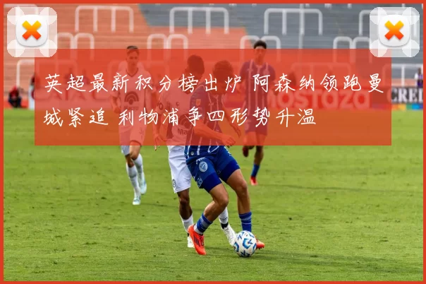 英超最新积分榜出炉 阿森纳领跑曼城紧追 利物浦争四形势升温